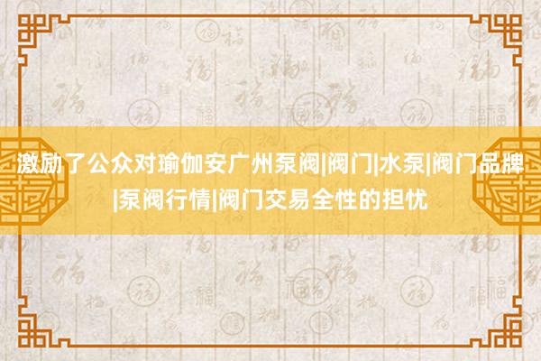 激励了公众对瑜伽安广州泵阀|阀门|水泵|阀门品牌|泵阀行情|阀门交易全性的担忧